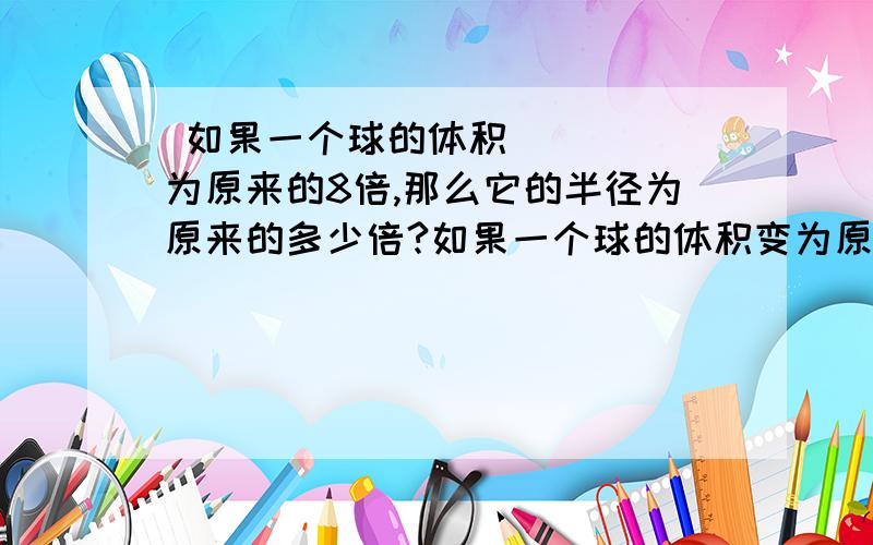  如果一个球的体积为原来的8倍,那么它的半径为原来的多少倍?如果一个球的体积变为原来的27倍,那么它的半径变为原来的多少倍?如果球的体积变为原来的1000倍呢?变为原来的n倍呢（球的