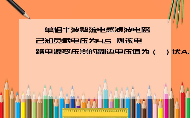 一单相半波整流电感滤波电路 已知负载电压为4.5 则该电路电源变压器的副边电压值为（ ）伏A.10 B.20  C. 5  D.15