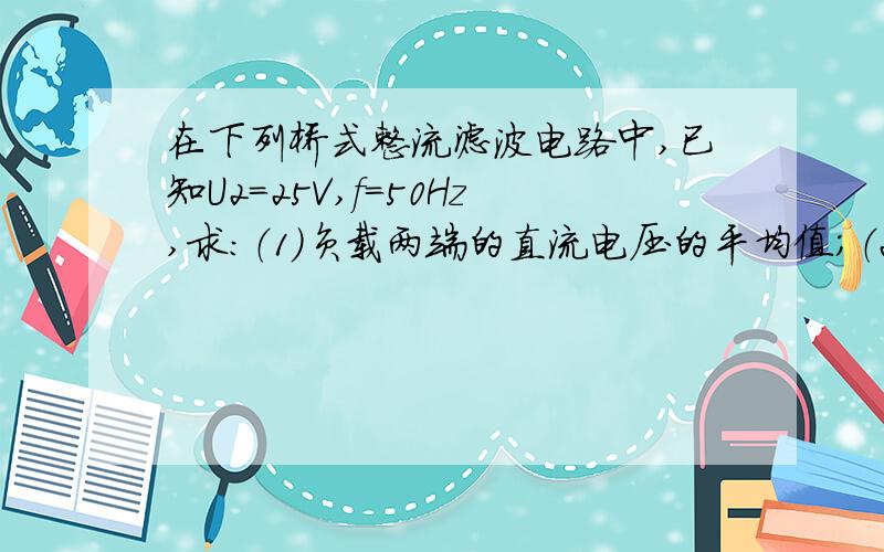 在下列桥式整流滤波电路中,已知U2=25V,f=50Hz,求：（1）负载两端的直流电压的平均值；（2）若I0=0.5A,求二极管的正向电流和反向最大电压.