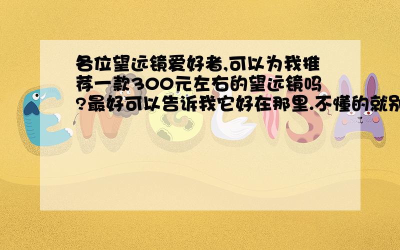 各位望远镜爱好者,可以为我推荐一款300元左右的望远镜吗?最好可以告诉我它好在那里.不懂的就别瞎说了.我不太懂望远镜,可是很喜欢,希望专家指点,我不想花冤枉钱.