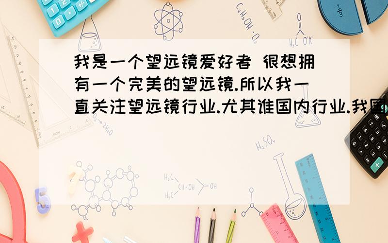 我是一个望远镜爱好者 很想拥有一个完美的望远镜.所以我一直关注望远镜行业.尤其谁国内行业.我国是公认的光学科技强国,为什么我们设计生产不出顶级的望远镜,而是给人家做代工.赚点加