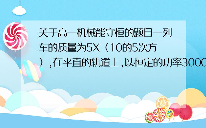 关于高一机械能守恒的题目一列车的质量为5X（10的5次方）,在平直的轨道上,以恒定的功率3000KW,当速度从10米每秒加速到所能达到的最大速率30米每秒时,共用了120秒,在这段时间内列车前进的