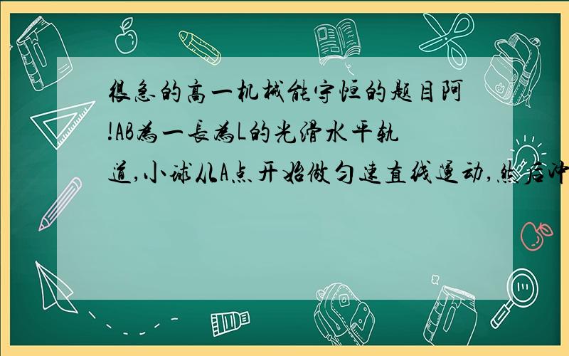 很急的高一机械能守恒的题目阿!AB为一长为L的光滑水平轨道,小球从A点开始做匀速直线运动,然后冲上竖直平面内半径为R的光滑半圆环,到达最高点C后被水平抛出,最后落回到原来的出发点A,示