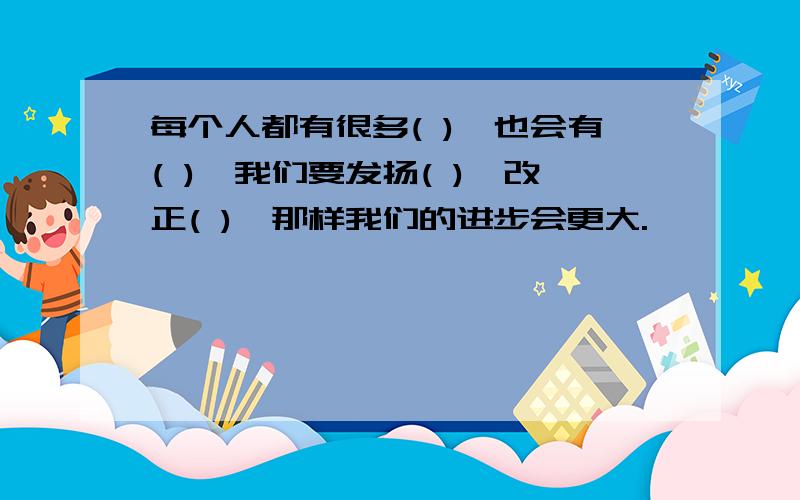 每个人都有很多( ),也会有( ),我们要发扬( ),改正( ),那样我们的进步会更大.