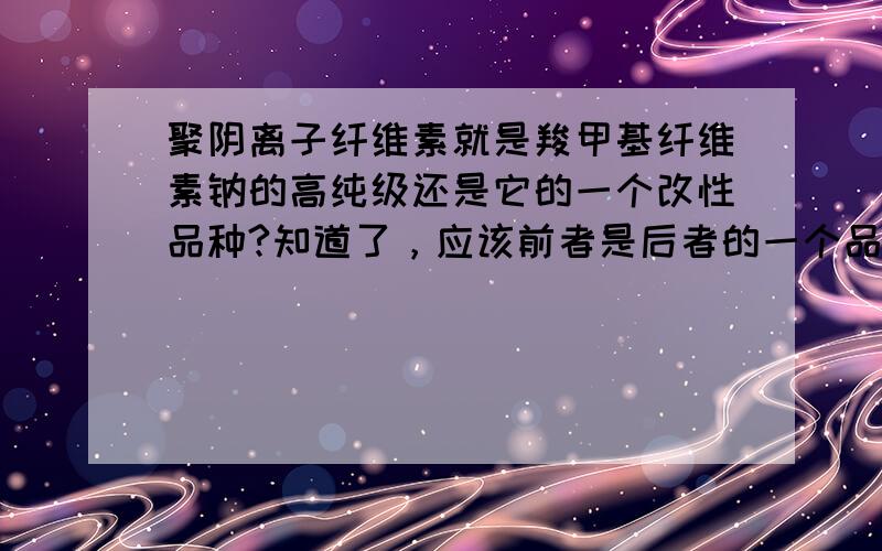 聚阴离子纤维素就是羧甲基纤维素钠的高纯级还是它的一个改性品种?知道了，应该前者是后者的一个品种，CMC有很多品种而PAC是其中一种，主要是PAC取代度比普通的CMC要高很多。