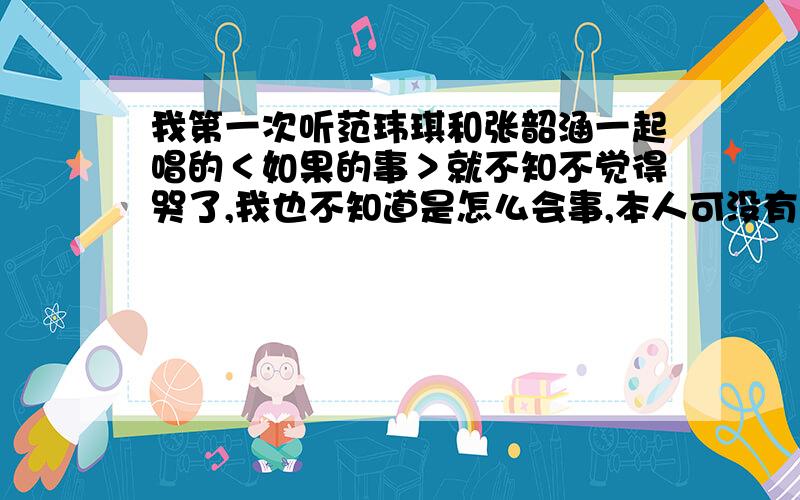 我第一次听范玮琪和张韶涵一起唱的＜如果的事＞就不知不觉得哭了,我也不知道是怎么会事,本人可没有任何恋爱经验哦~我觉得这首歌真的很神奇!如果的事我想过一件事不是坏的事一直对自