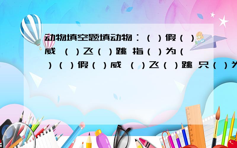 动物填空题填动物：（）假（）威 （）飞（）跳 指（）为（）（）假（）威 （）飞（）跳 只（）为（） 鸡（）狗（）