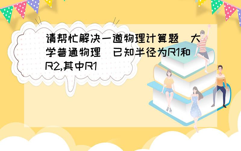 请帮忙解决一道物理计算题（大学普通物理）已知半径为R1和R2,其中R1