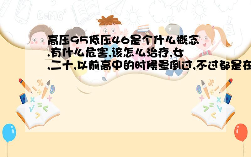 高压95低压46是个什么概念.有什么危害,该怎么治疗,女,二十,以前高中的时候晕倒过,不过都是在家里,一会就好了,自己能爬起来.大学以后没有过了.常年头晕