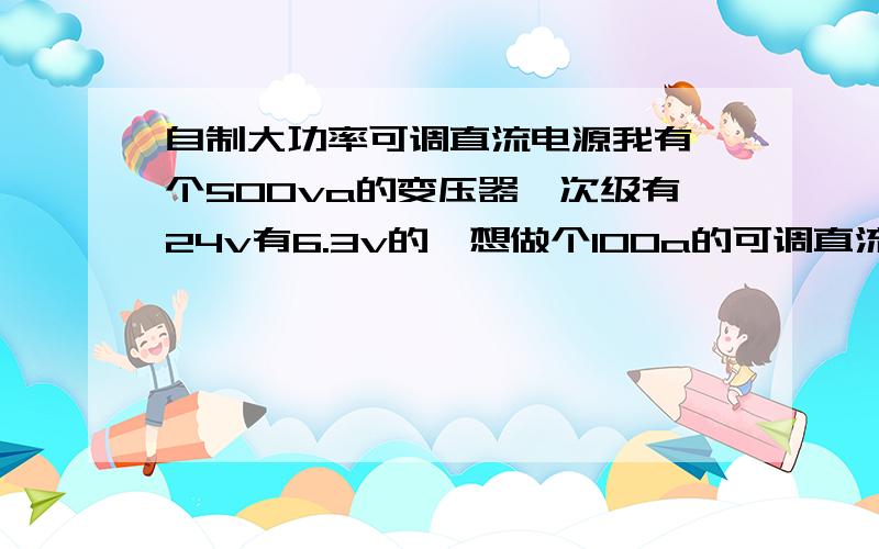 自制大功率可调直流电源我有一个500va的变压器,次级有24v有6.3v的,想做个100a的可调直流电源,0-15v就可以,用于电解机上,电源要求不高,最好有短路保护.谁会的请上图,越简单越好,有个电压表和