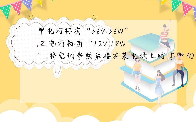 甲电灯标有“36V 36W”,乙电灯标有“12V 18W”,将它们串联后接在某电源上时,其中的一盏电灯恰能正常发光,则电源的电压等于多少V,另一盏灯的实际功率为多少W.请写明过程.谢谢!