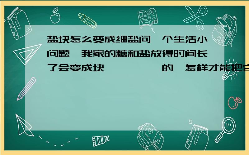 盐块怎么变成细盐问一个生活小问题,我家的糖和盐放得时间长了会变成块,一坨一坨的,怎样才能把它们变成细盐方便使用呢?