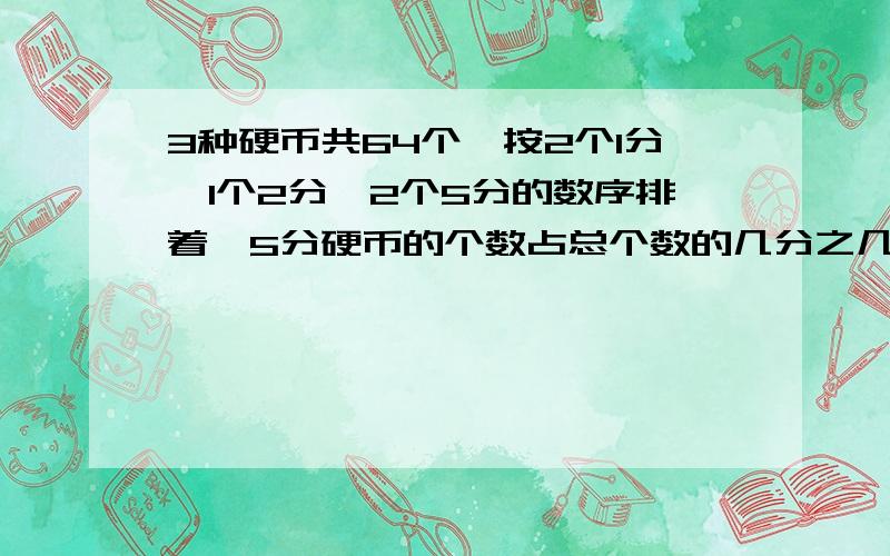 3种硬币共64个,按2个1分,1个2分,2个5分的数序排着,5分硬币的个数占总个数的几分之几?这些硬币面值共有多少分?最好用+-×÷来列算式,这样我加40分,