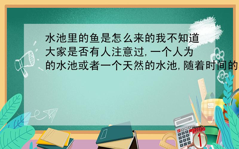 水池里的鱼是怎么来的我不知道大家是否有人注意过,一个人为的水池或者一个天然的水池,随着时间的积累,日久天长水里面就会出现鱼,可是并没有人工饲养,也没有人往水里面放鱼,是不是好