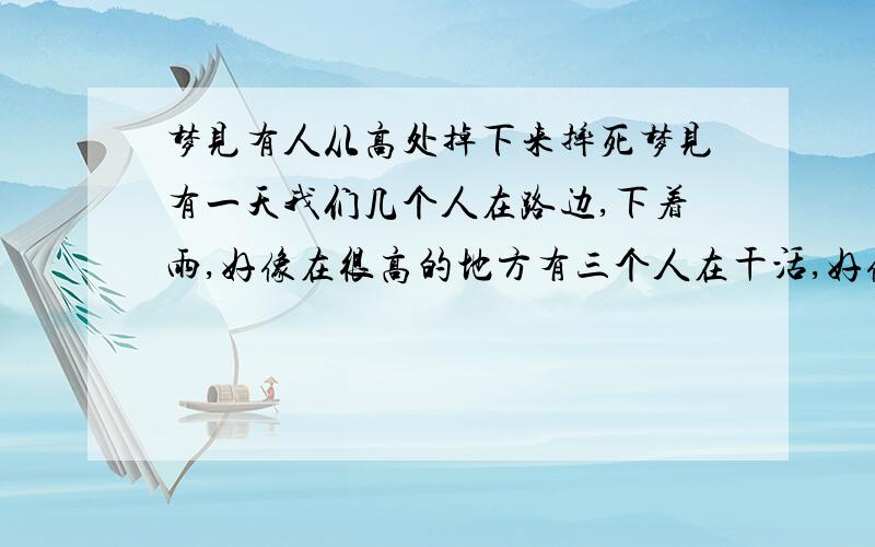 梦见有人从高处掉下来摔死梦见有一天我们几个人在路边,下着雨,好像在很高的地方有三个人在干活,好像是在好高的杆子上,突然雨变大了,还打闪,一个人就从上面掉下来了,先掉在路边一个棚