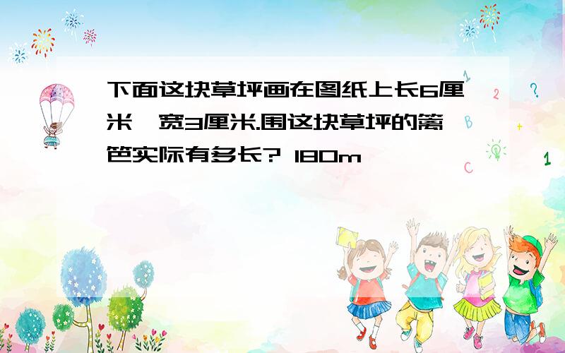 下面这块草坪画在图纸上长6厘米、宽3厘米.围这块草坪的篱笆实际有多长? 180m