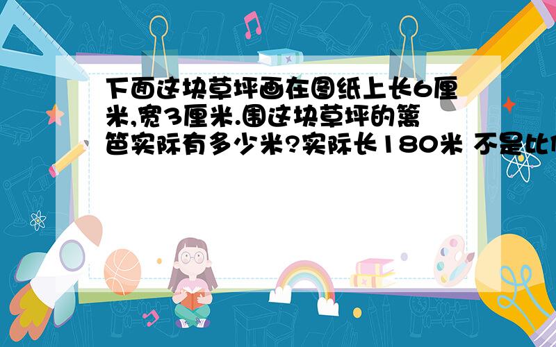 下面这块草坪画在图纸上长6厘米,宽3厘米.围这块草坪的篱笆实际有多少米?实际长180米 不是比例尺！用方程！