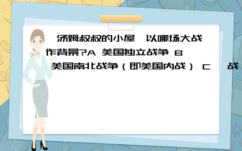 《汤姆叔叔的小屋》以哪场大战作背景?A 美国独立战争 B 美国南北战争（即美国内战） C 一战 D 二战