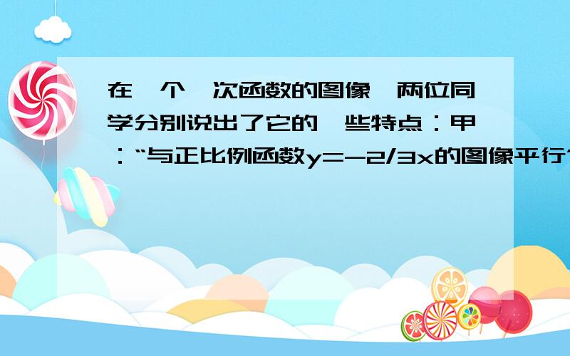 在一个一次函数的图像,两位同学分别说出了它的一些特点：甲：“与正比例函数y=-2/3x的图像平行”.乙：“交y轴于负半轴上”.请你写出满足全部特点的一个一次函数解析式______