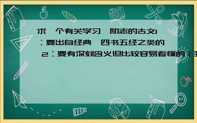 求一个有关学习、励志的古文1：要出自经典,四书五经之类的 2：要有深刻含义但比较容易看懂的（我要用来忽悠人的）不要很常见的哦,答得好再给10分还有,要学习的!学习!