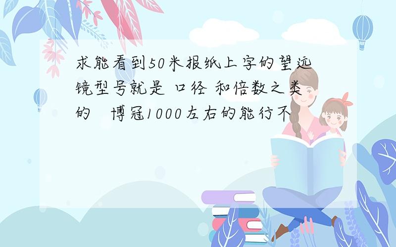 求能看到50米报纸上字的望远镜型号就是 口径 和倍数之类的   博冠1000左右的能行不