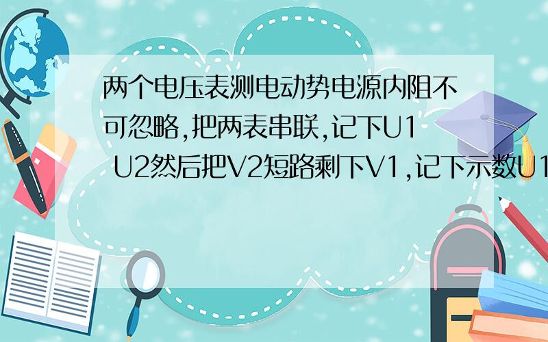 两个电压表测电动势电源内阻不可忽略,把两表串联,记下U1 U2然后把V2短路剩下V1,记下示数U1'求写出E的表达式