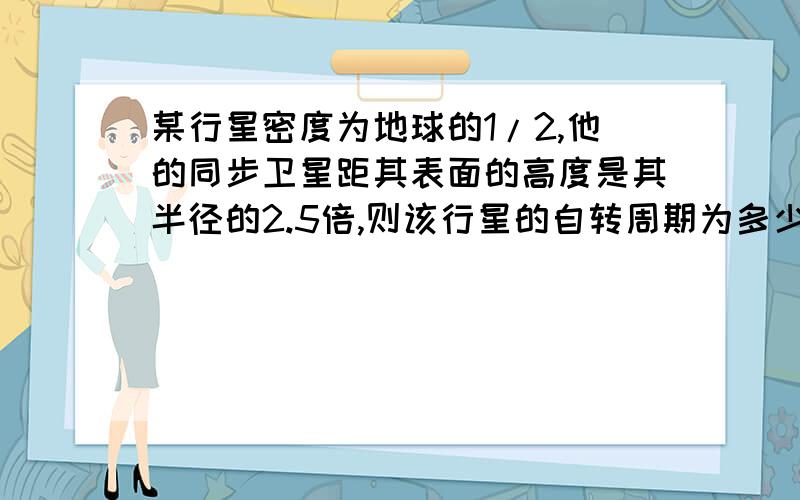 某行星密度为地球的1/2,他的同步卫星距其表面的高度是其半径的2.5倍,则该行星的自转周期为多少?已知地球同步卫星离地面的高度约为地球半径的6倍