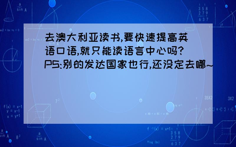 去澳大利亚读书,要快速提高英语口语,就只能读语言中心吗?PS:别的发达国家也行,还没定去哪~