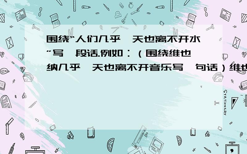 围绕“人们几乎一天也离不开水”写一段话.例如：（围绕维也纳几乎一天也离不开音乐写一句话）维也纳几乎一天也离不开音乐.人们在漫步时,随时可以听到那优雅轻快的华尔兹圆舞曲.夏天