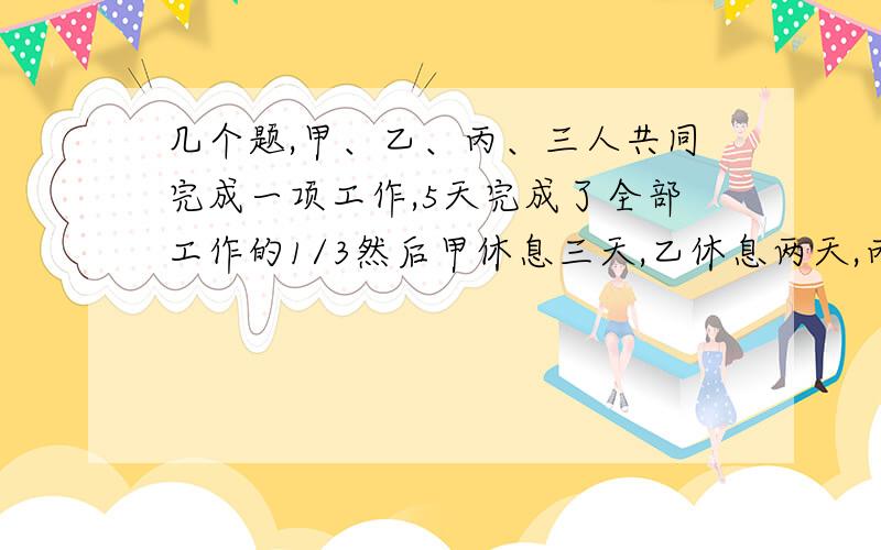 几个题,甲、乙、丙、三人共同完成一项工作,5天完成了全部工作的1/3然后甲休息三天,乙休息两天,丙没有休息,如果甲一天的工作量是丙一天工作量的三倍,乙一天的工作量是丙一天工作量的二