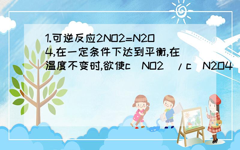 1.可逆反应2NO2=N2O4,在一定条件下达到平衡,在温度不变时,欲使c（NO2）/c（N2O4）增大,应采取的措施是（ ）A体积不变,增加NO2的物质的量 B体积不变,增加N2O4的物质的量 C使体积增大到原来的2倍 D