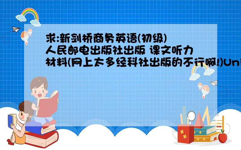 求:新剑桥商务英语(初级) 人民邮电出版社出版 课文听力材料(网上太多经科社出版的不行啊!)Unit 1 People Unit 2 Talking about companyUnit 3 Jobs.听力材料第一段内容如下:Hello.I don't think we have met.My name