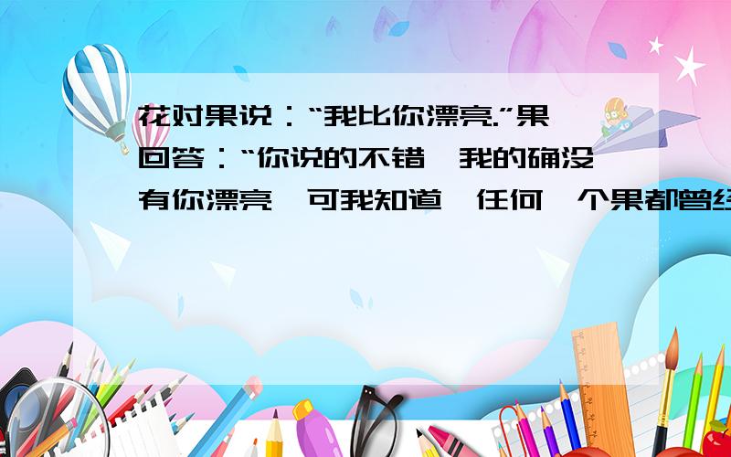 花对果说：“我比你漂亮.”果回答：“你说的不错,我的确没有你漂亮,可我知道,任何一个果都曾经是我,请就以上材料,展开想象.拟一个题目.关于是写哪方面的作文.