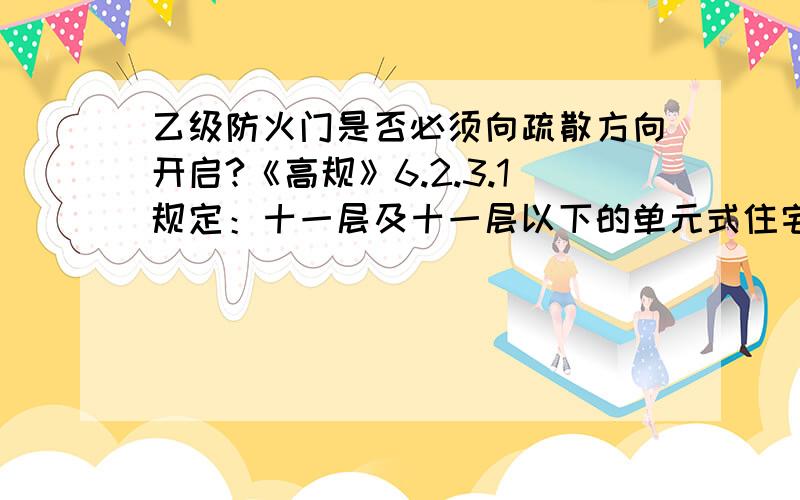 乙级防火门是否必须向疏散方向开启?《高规》6.2.3.1规定：十一层及十一层以下的单元式住宅可不设封闭楼梯间,但开向楼梯间的户门应为乙级防火门,且楼梯间应靠外墙,并应直接天然采光和