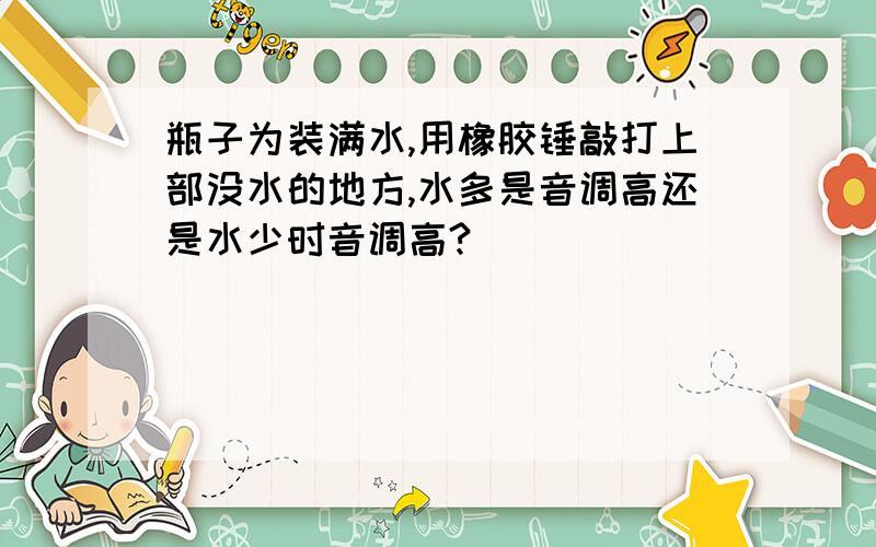 瓶子为装满水,用橡胶锤敲打上部没水的地方,水多是音调高还是水少时音调高?