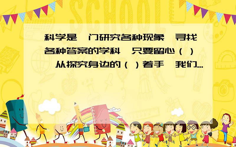 科学是一门研究各种现象、寻找各种答案的学科,只要留心（）,从探究身边的（）着手,我们...