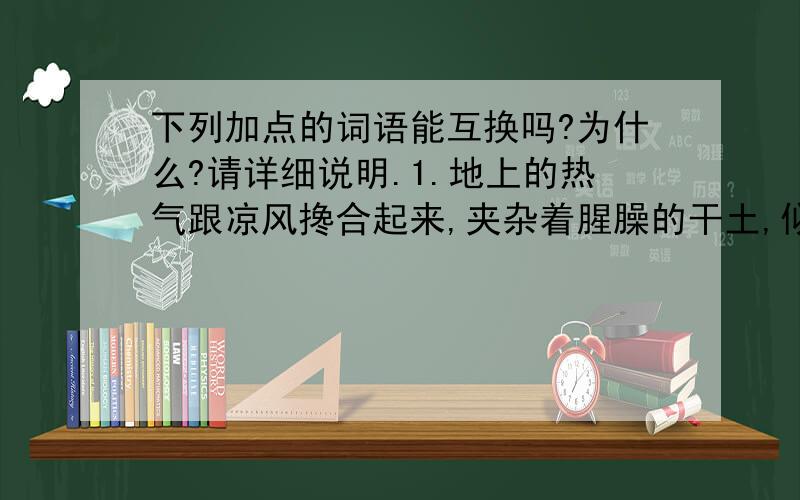 下列加点的词语能互换吗?为什么?请详细说明.1.地上的热气跟凉风搀合起来,夹杂着腥臊的干土,似凉又热词语能互换吗1.地上的热气跟凉风搀合起来,夹杂着腥臊的干土,似凉又热（加点：掺和