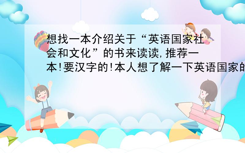 想找一本介绍关于“英语国家社会和文化”的书来读读,推荐一本!要汉字的!本人想了解一下英语国家的社会,文化和饮食,等等各个方面的知识,想找一本书读读,最好是电子书,要国语的,不要全