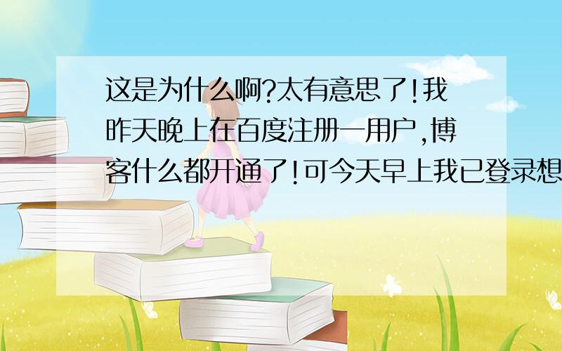 这是为什么啊?太有意思了!我昨天晚上在百度注册一用户,博客什么都开通了!可今天早上我已登录想在弄弄博客,再传两张相片,可什么都上不去,提示；没有这个用户,然后我有注册这个名字提