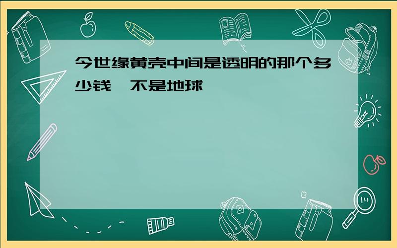 今世缘黄壳中间是透明的那个多少钱,不是地球