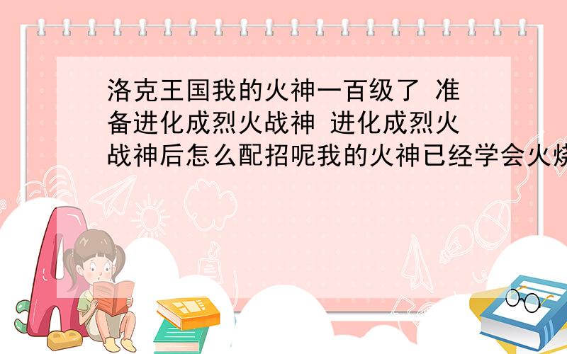 洛克王国我的火神一百级了 准备进化成烈火战神 进化成烈火战神后怎么配招呢我的火神已经学会火烧眉毛了  剩下的怎么配招