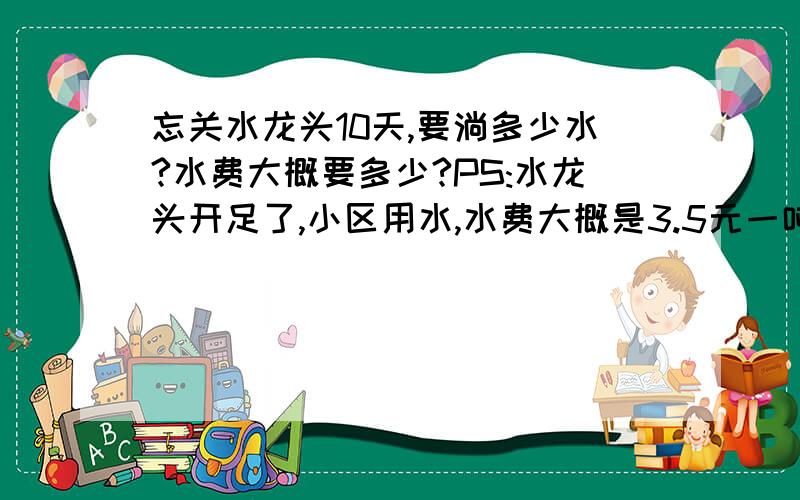 忘关水龙头10天,要淌多少水?水费大概要多少?PS:水龙头开足了,小区用水,水费大概是3.5元一吨!求大概水费就行!卫生间脸盘水龙头!