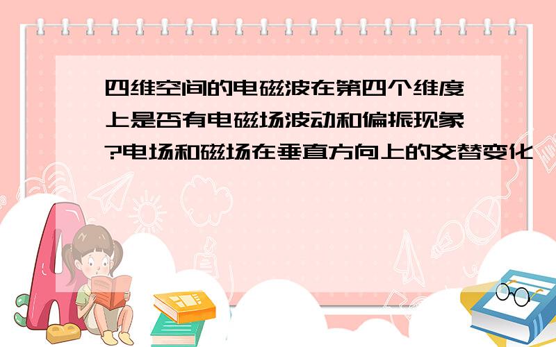 四维空间的电磁波在第四个维度上是否有电磁场波动和偏振现象?电场和磁场在垂直方向上的交替变化……占用了两个维度.那么在多出来的那个维度有什么事件发生?推理之,偏振光是否有第三