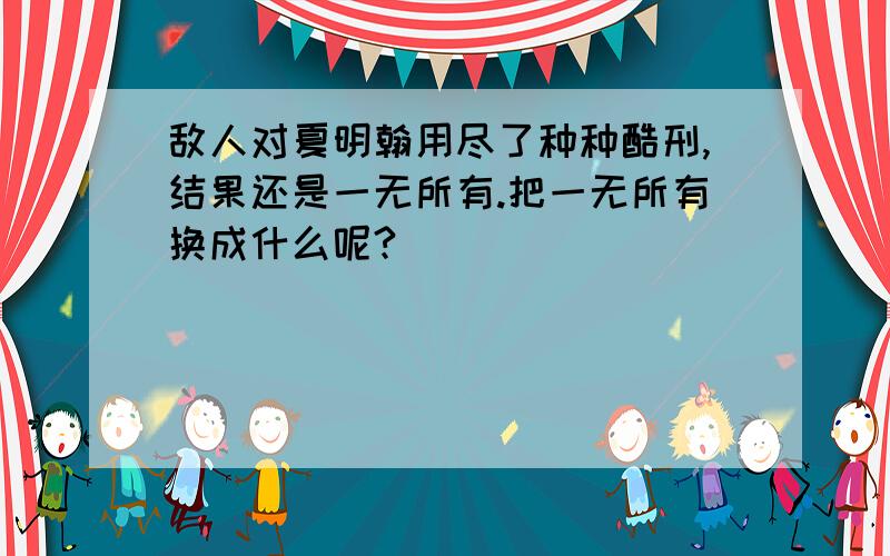 敌人对夏明翰用尽了种种酷刑,结果还是一无所有.把一无所有换成什么呢?