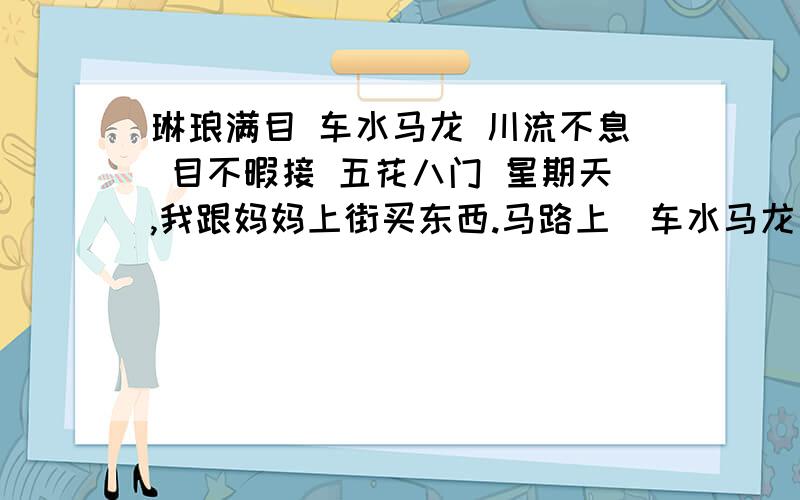 琳琅满目 车水马龙 川流不息 目不暇接 五花八门 星期天,我跟妈妈上街买东西.马路上（车水马龙）,路旁的行人（）.来到商店,只见门口贴着（）的广告,走进去,货架上摆着（）的货物,真是令