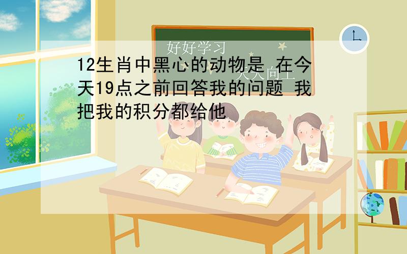 12生肖中黑心的动物是 在今天19点之前回答我的问题 我把我的积分都给他