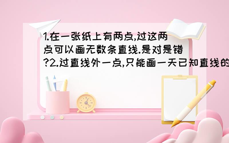 1.在一张纸上有两点,过这两点可以画无数条直线.是对是错?2.过直线外一点,只能画一天已知直线的平行线.是对是错?3.由三条线段组成的图形叫三角形.是对是错?