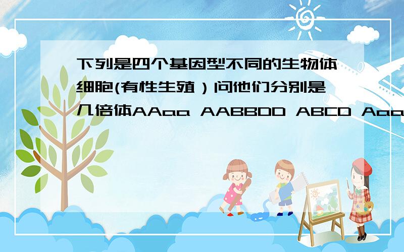 下列是四个基因型不同的生物体细胞(有性生殖）问他们分别是几倍体AAaa AABBDD ABCD Aaa