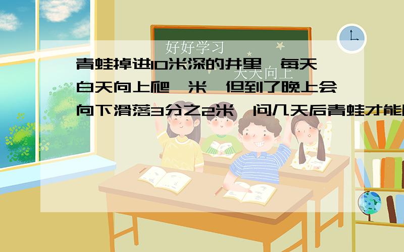 青蛙掉进10米深的井里,每天白天向上爬一米,但到了晚上会向下滑落3分之2米,问几天后青蛙才能爬出这口井