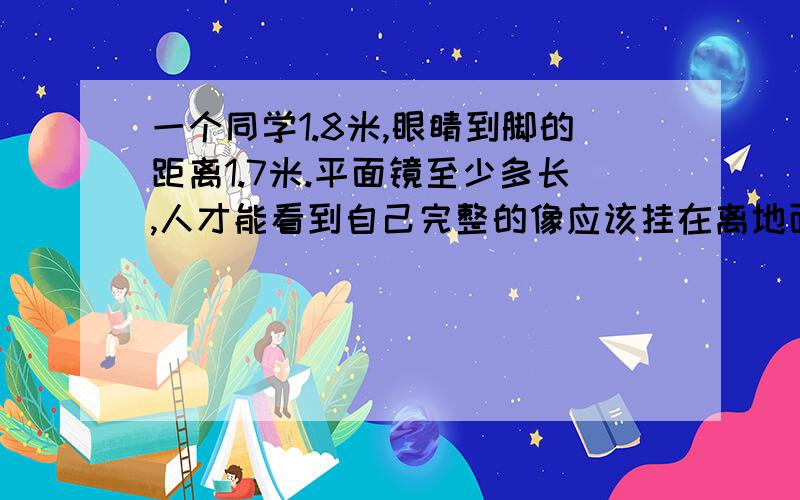 一个同学1.8米,眼睛到脚的距离1.7米.平面镜至少多长,人才能看到自己完整的像应该挂在离地面多高的地方